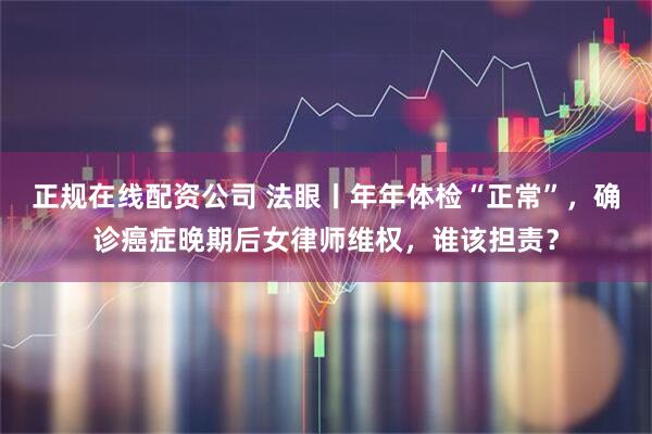 正规在线配资公司 法眼丨年年体检“正常”，确诊癌症晚期后女律师维权，谁该担责？