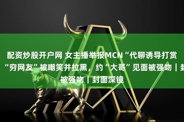 配资炒股开户网 女主播举报MCN“代聊诱导打赏”乱象：“穷网友”被嘲笑并拉黑，约“大哥”见面被强吻｜封面深镜