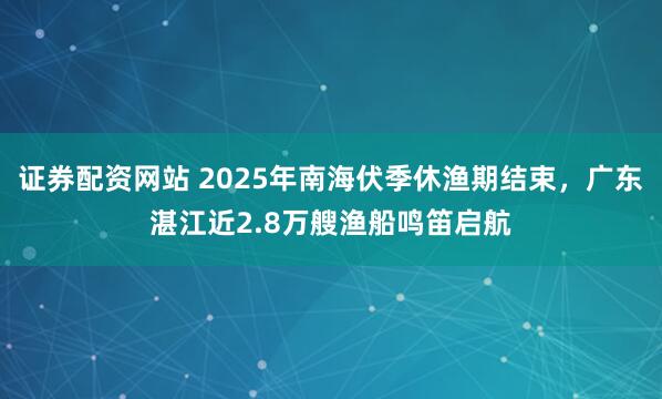 证券配资网站 2025年南海伏季休渔期结束，广东湛江近2.8万艘渔船鸣笛启航