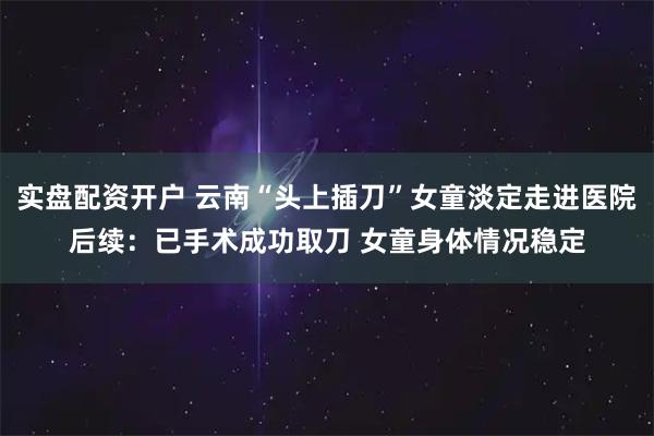 实盘配资开户 云南“头上插刀”女童淡定走进医院后续：已手术成功取刀 女童身体情况稳定