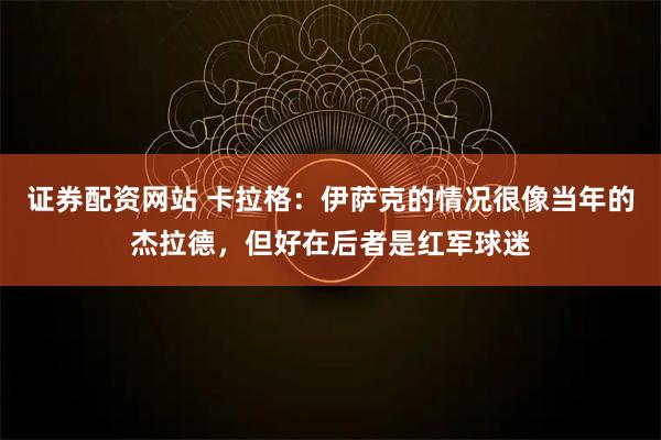 证券配资网站 卡拉格：伊萨克的情况很像当年的杰拉德，但好在后者是红军球迷