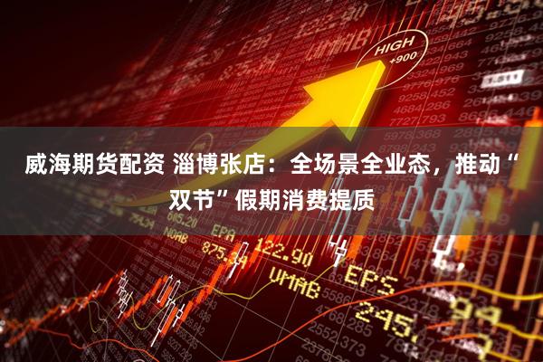 威海期货配资 淄博张店：全场景全业态，推动“双节”假期消费提质