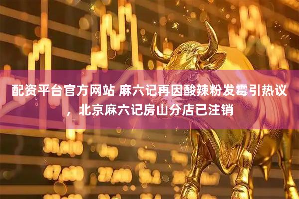 配资平台官方网站 麻六记再因酸辣粉发霉引热议，北京麻六记房山分店已注销