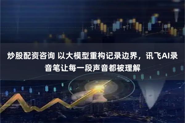 炒股配资咨询 以大模型重构记录边界，讯飞AI录音笔让每一段声音都被理解