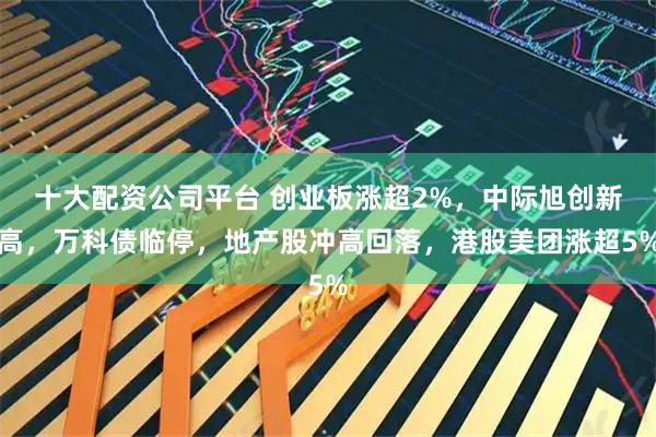 十大配资公司平台 创业板涨超2%，中际旭创新高，万科债临停，地产股冲高回落，港股美团涨超5%