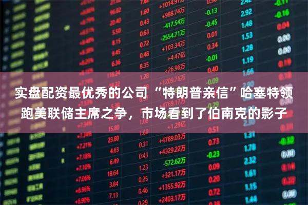 实盘配资最优秀的公司 “特朗普亲信”哈塞特领跑美联储主席之争，市场看到了伯南克的影子