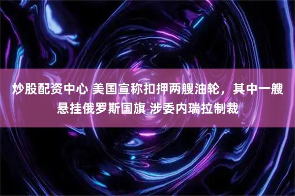 炒股配资中心 美国宣称扣押两艘油轮，其中一艘悬挂俄罗斯国旗 涉委内瑞拉制裁