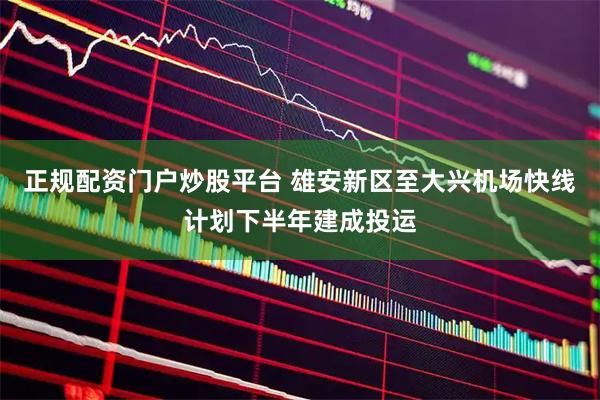 正规配资门户炒股平台 雄安新区至大兴机场快线计划下半年建成投运